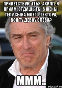 приветствую тебя, ахилл. я приам. отдашь ты в жены, телу сына моего, гектора, вон ту девку слева? ммм..