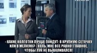  - какие колготки лучше пойдут: в крупную сеточку или в мелкую? - коль, мне все равно! главное, чтобы лук не вываливался!