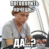 поговорить хочешь? да...?
