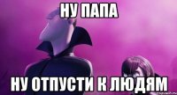 ну папа ну отпусти к людям