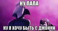 ну папа ну я хочу быть с джонни