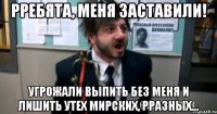 рребята, меня заставили! угрожали выпить без меня и лишить утех мирских, рразных...