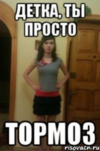 детка, ты просто тормоз