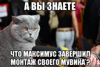 а вы знаете что максимус завершил монтаж своего мувика ?