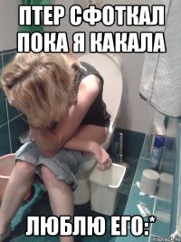 птер сфоткал пока я какала люблю его:*