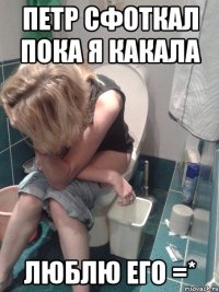 петр сфоткал пока я какала люблю его =*
