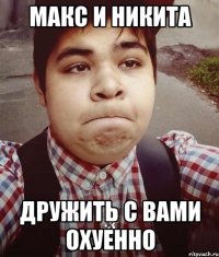 макс и никита дружить с вами охуенно