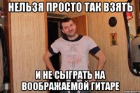 нельзя просто так взять и не сыграть на воображаемой гитаре