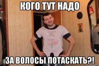 кого тут надо за волосы потаскать?!
