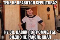 тебе не нравится sepultura? ну ок, давай по-громче, ты, видно не расслышал