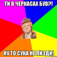 ти в черкасах був?! ну то сука не пизди!