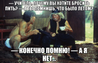 — учитель, почему вы хотите бросить пить? — а ты помнишь, что было летом? — конечно помню! — а я нет...