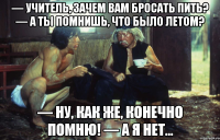 — учитель, зачем вам бросать пить? — а ты помнишь, что было летом? — ну, как же, конечно помню! — а я нет...