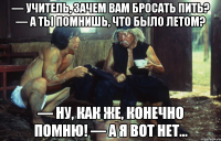 — учитель, зачем вам бросать пить? — а ты помнишь, что было летом? — ну, как же, конечно помню! — а я вот нет...