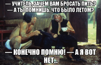 — учитель, зачем вам бросать пить? — а ты помнишь, что было летом? — конечно помню! — а я вот нет...