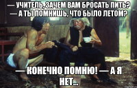 — учитель, зачем вам бросать пить? — а ты помнишь, что было летом? — конечно помню! — а я нет...