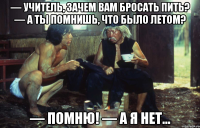— учитель, зачем вам бросать пить? — а ты помнишь, что было летом? — помню! — а я нет...