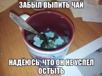 забыл выпить чай надёюсь, что он не успел остыть