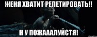 женя хватит репетировать!! н у пожааалуйстя!