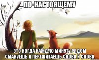 по-настоящему это когда каждую минуту рядом смакуешь и переживаешь снова и снова
