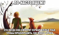 по-настоящему это когда она смотрит сериал вперед тебя, чтобы предупредить, где много крови