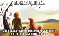 по-настоящему это когда она провожает тебя на экзамен в 6 утра, и ты обожаешь её за это