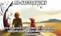 по-настоящему это когда хочется радовать её снова и снова каждый день, каждую минуту, каждое сердцебиение