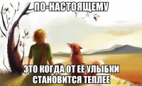 по-настоящему это когда от её улыбки становится теплее