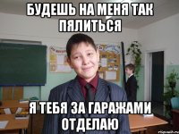 будешь на меня так пялиться я тебя за гаражами отделаю
