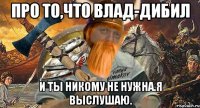 про то,что влад-дибил и ты никому не нужна.я выслушаю.
