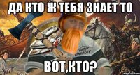 да кто ж тебя знает то вот,кто?