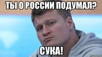 ты о россии подумал? сука!