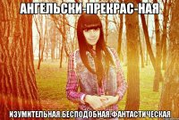 ангельски-прекрас­ная изумительная.бесподобная.фантастическая