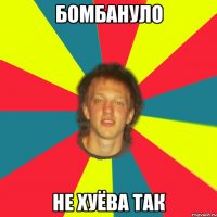 бомбануло не хуёва так