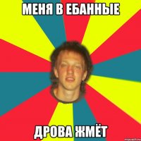 меня в ебанные дрова жмёт