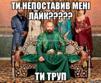 ти непоставив мені лайк??? ти труп