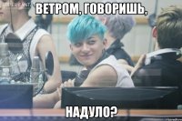 ветром, говоришь, надуло?