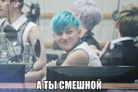  а ты смешной