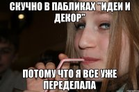 скучно в пабликах "идеи и декор" потому что я все уже переделала