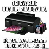 ты будешь визжать как сучка, когда я буду печатать плохие фотографии