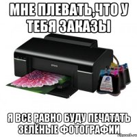 мне плевать,что у тебя заказы я все равно буду печатать зелёные фотографии