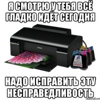 я смотрю у тебя всё гладко идёт сегодня надо исправить эту несправедливость