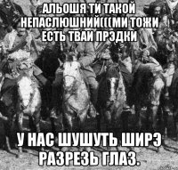 альошя ти такой непаслюшний(((ми тожи есть тваи прэдки у нас шушуть ширэ разрезь глаз.