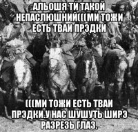 альошя ти такой непаслюшний(((ми тожи есть тваи прэдки (((ми тожи есть тваи прэдки.у нас шушуть ширэ разрезь глаз.