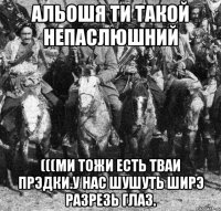 альошя ти такой непаслюшний (((ми тожи есть тваи прэдки.у нас шушуть ширэ разрезь глаз.