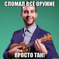 сломал всё оружие просто так!