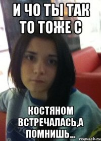 и чо ты так то тоже с костяном встречалась,а помнишь...