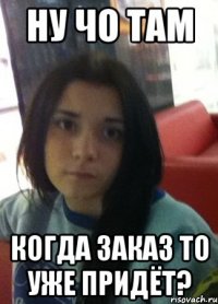 ну чо там когда заказ то уже придёт?