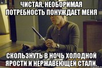 чистая, необоримая потребность понуждает меня скользнуть в ночь холодной ярости и нержавеющей стали.