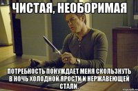 чистая, необоримая потребность понуждает меня скользнуть в ночь холодной ярости и нержавеющей стали.